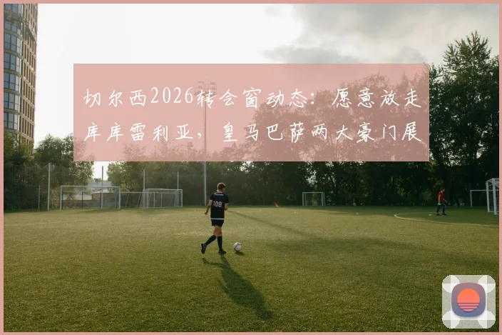 切尔西2026转会窗动态：愿意放走库库雷利亚，皇马巴萨两大豪门展开关注与争夺