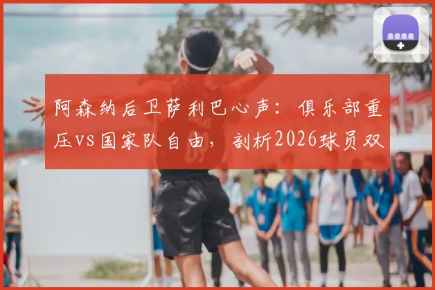 阿森纳后卫萨利巴心声：俱乐部重压vs国家队自由，剖析2026球员双重身份下的真实心态与职业影响