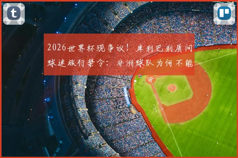 2026世界杯现争议！库利巴利质问球迷旅行禁令：非洲球队为何不能拥有客场助威团？