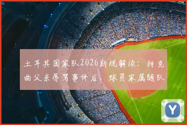 土耳其国家队2026新规解读：柯克曲父亲辱骂事件后，球员家属随队政策为何被叫停？附国际足坛家属管理案例