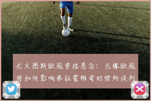 尤文图斯欧冠资格悬念：无缘欧冠将如何影响弗拉霍维奇的续约谈判与未来去留