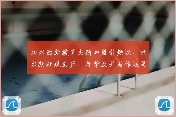 切尔西新援罗杰斯加盟引热议，帕尔默社媒发声：与挚友并肩作战是2026赛季最大动力