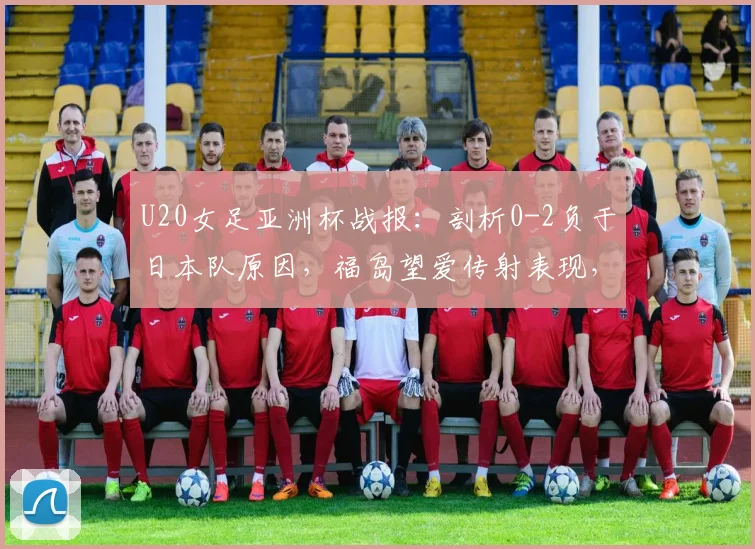 U20女足亚洲杯战报：剖析0-2负于日本队原因，福岛望爱传射表现，中国队后续出线形势解读
