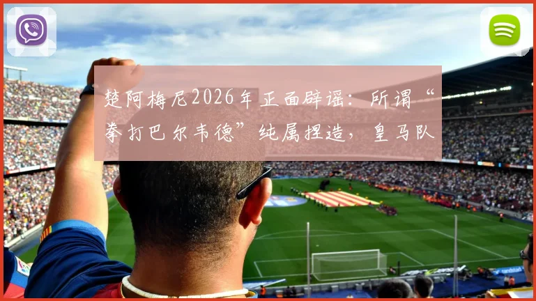 楚阿梅尼2026年正面辟谣：所谓“拳打巴尔韦德”纯属捏造，皇马队友关系究竟如何？
