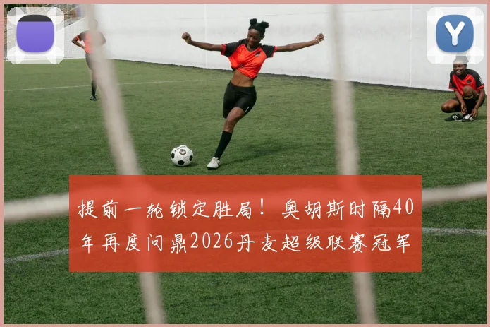 提前一轮锁定胜局！奥胡斯时隔40年再度问鼎2026丹麦超级联赛冠军，夺冠历程全解析