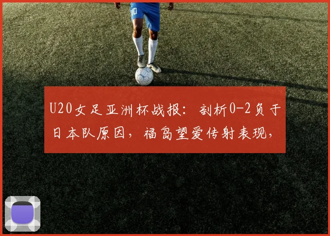 U20女足亚洲杯战报：剖析0-2负于日本队原因，福岛望爱传射表现，中国队后续出线形势解读