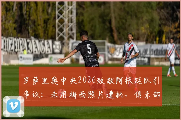 罗萨里奥中央2026致敬阿根廷队引争议:未用梅西照片遭批,俱乐部官方回应解释选图原因与考量