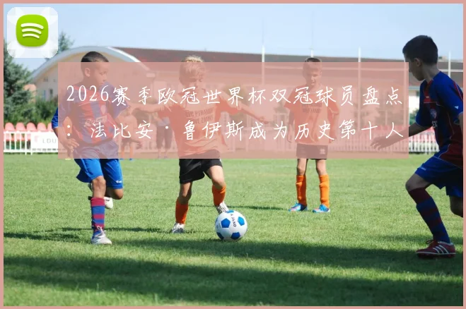 2026赛季欧冠世界杯双冠球员盘点:法比安·鲁伊斯成为历史第十人,含完整球员名单与双冠含金量分析