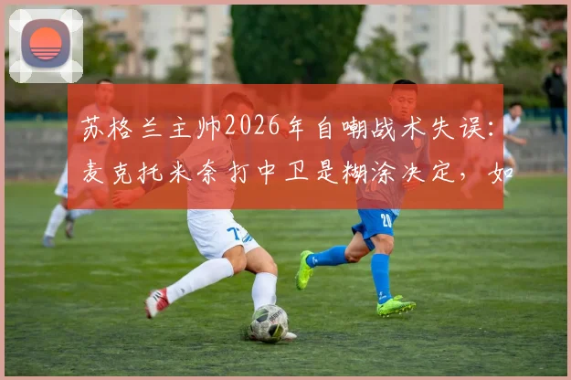 苏格兰主帅2026年自嘲战术失误：麦克托米奈打中卫是糊涂决定，如今位置调整终回正轨