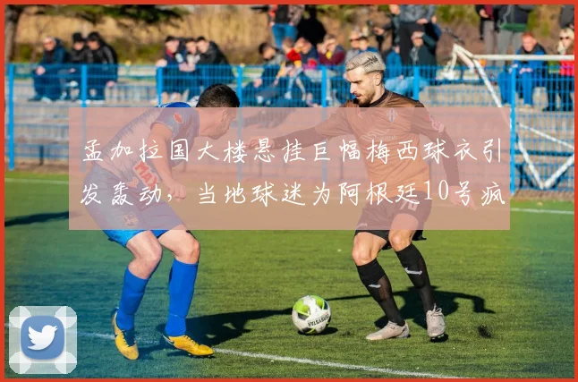孟加拉国大楼悬挂巨幅梅西球衣引发轰动,当地球迷为阿根廷10号疯狂打call,背后故事揭秘