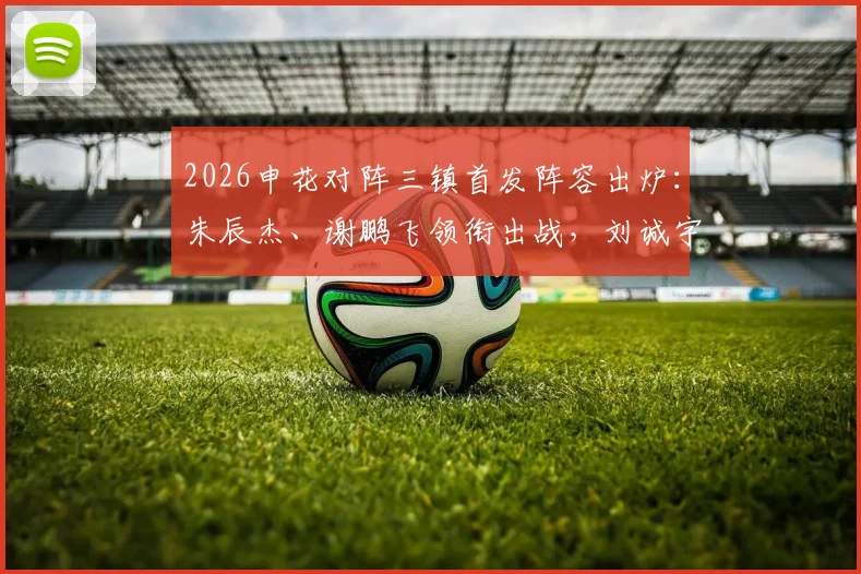2026申花对阵三镇首发阵容出炉：朱辰杰、谢鹏飞领衔出战，刘诚宇、李可替补待命，战术分析与球员看点