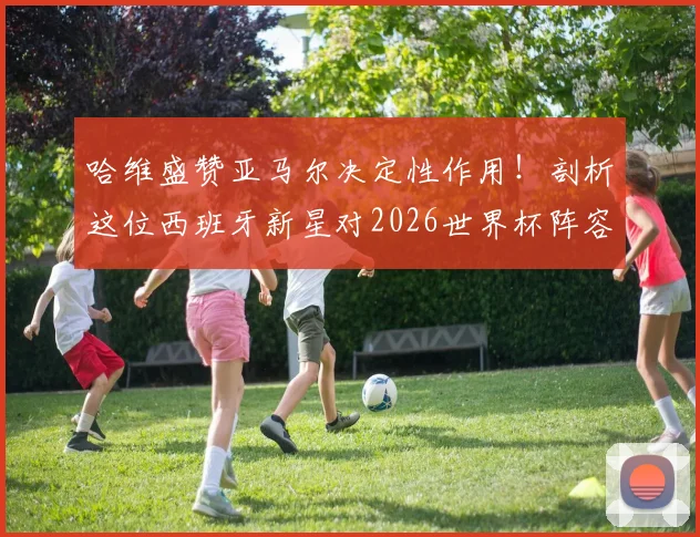哈维盛赞亚马尔决定性作用！剖析这位西班牙新星对2026世界杯阵容的关键影响与未来前景