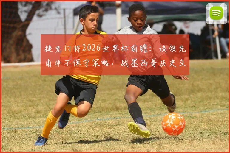捷克门将2026世界杯前瞻:谈领先南非不保守策略,战墨西哥历史交锋与心态解析,附欧洲强队防守战术要点