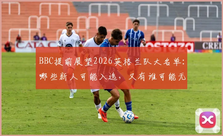 BBC提前展望2026英格兰队大名单：哪些新人可能入选，又有谁可能无缘？贝林厄姆凯恩领衔