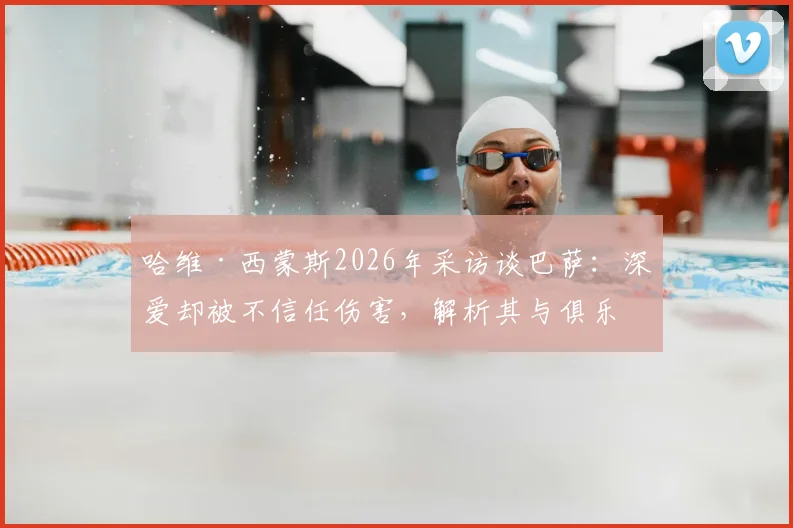 哈维·西蒙斯2026年采访谈巴萨：深爱却被不信任伤害，解析其与俱乐部矛盾根源与未来