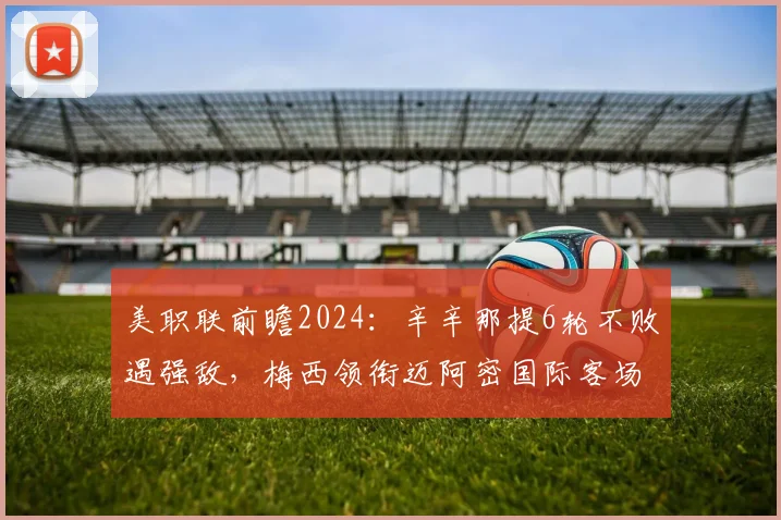 美职联前瞻2024：辛辛那提6轮不败遇强敌，梅西领衔迈阿密国际客场挑战关键战