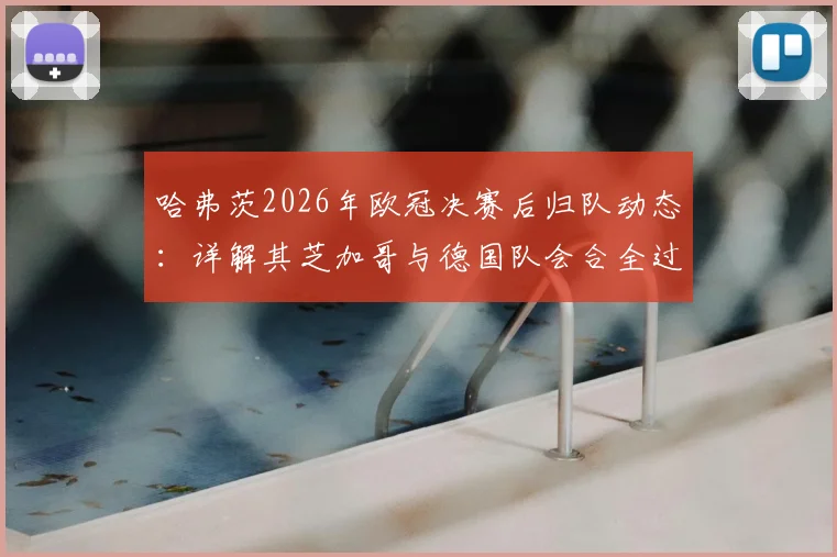 哈弗茨2026年欧冠决赛后归队动态:详解其芝加哥与德国队会合全过程及影响