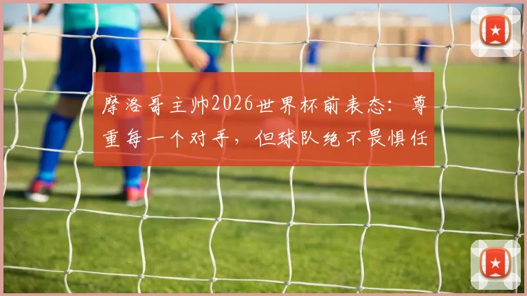 摩洛哥主帅2026世界杯前表态:尊重每一个对手,但球队绝不畏惧任何挑战,深入解析北非之狮的崛起之路