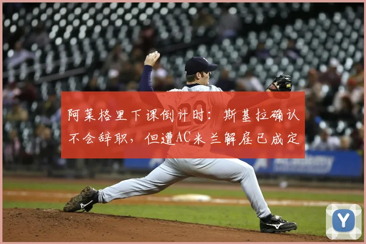 阿莱格里下课倒计时:斯基拉确认不会辞职,但遭AC米兰解雇已成定局,换帅动态实时解读