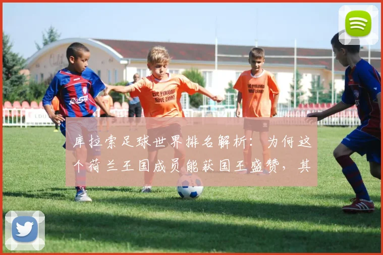 库拉索足球世界排名解析：为何这个荷兰王国成员能获国王盛赞，其2026世预赛征程与归化策略揭秘