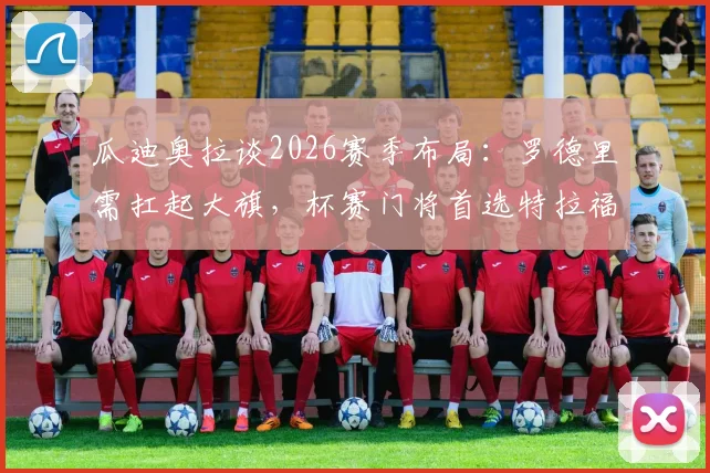 瓜迪奥拉谈2026赛季布局:罗德里需扛起大旗,杯赛门将首选特拉福德原因解析