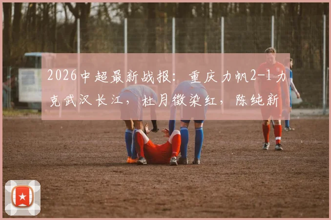 2026中超最新战报：重庆力帆2-1力克武汉长江，杜月徵染红，陈纯新张志雄破门制胜