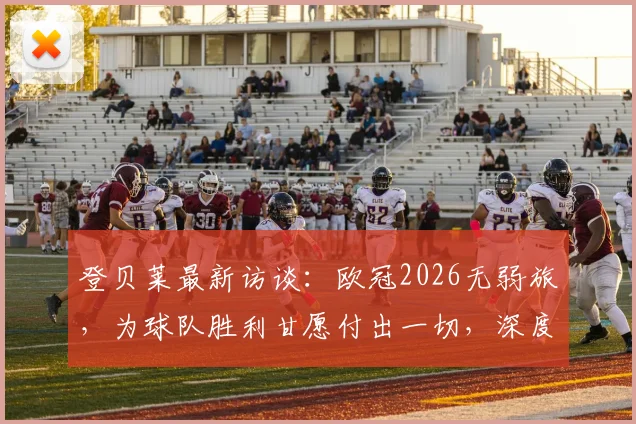 登贝莱最新访谈:欧冠2026无弱旅,为球队胜利甘愿付出一切,深度解析其战术价值