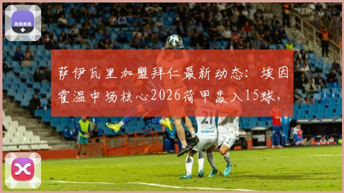 萨伊瓦里加盟拜仁最新动态:埃因霍温中场核心2026荷甲轰入15球,转会细节与球员技术特点全解析