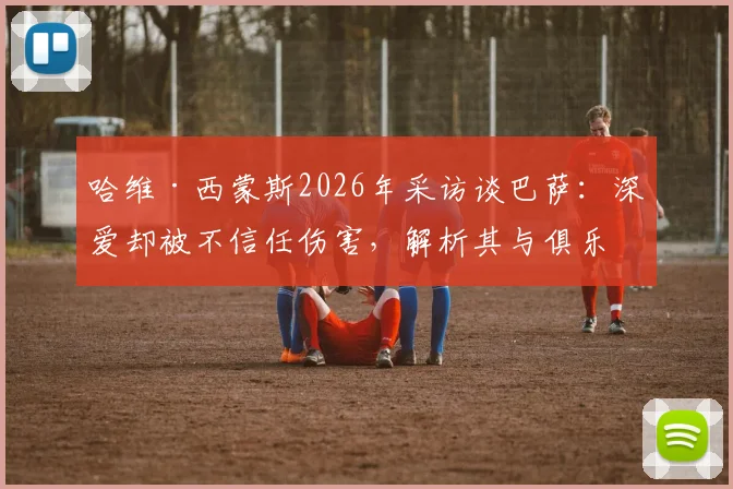 哈维·西蒙斯2026年采访谈巴萨:深爱却被不信任伤害,解析其与俱乐部矛盾根源与未来