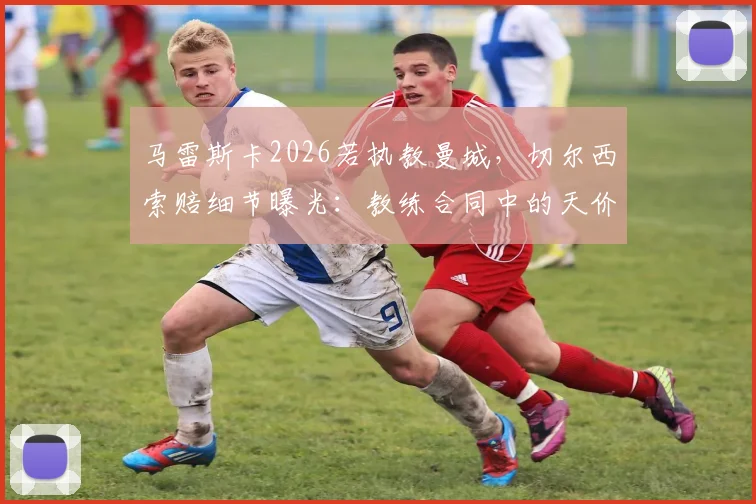 马雷斯卡2026若执教曼城,切尔西索赔细节曝光:教练合同中的天价解约金条款解析