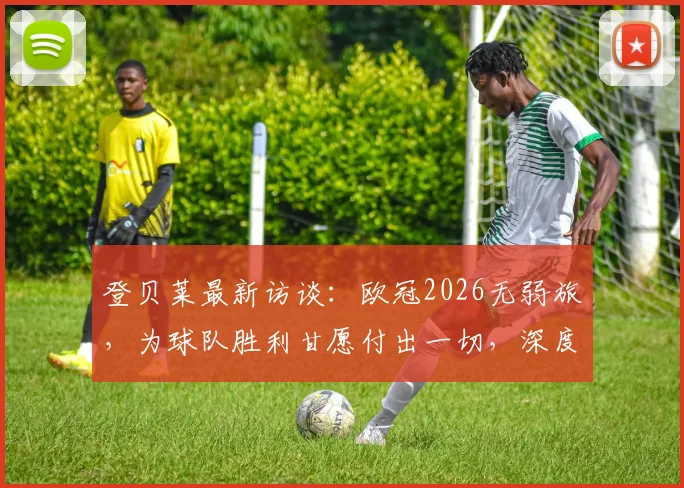 登贝莱最新访谈：欧冠2026无弱旅，为球队胜利甘愿付出一切，深度解析其战术价值