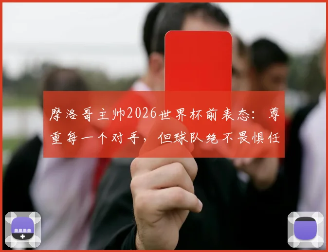 摩洛哥主帅2026世界杯前表态：尊重每一个对手，但球队绝不畏惧任何挑战，深入解析北非之狮的崛起之路