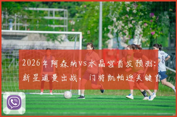 2026年阿森纳vs水晶宫首发预测：新星道曼出战，门将凯帕迎关键首秀，解析夺冠后战术变化