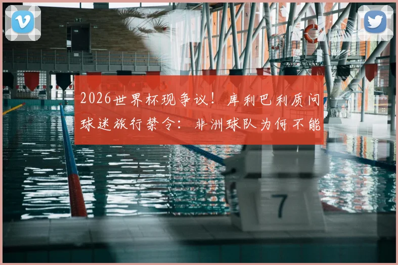2026世界杯现争议!库利巴利质问球迷旅行禁令:非洲球队为何不能拥有客场助威团?