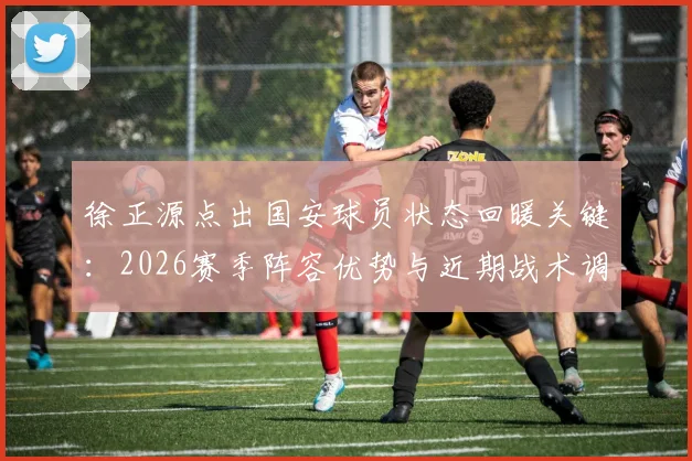 徐正源点出国安球员状态回暖关键：2026赛季阵容优势与近期战术调整深度观察