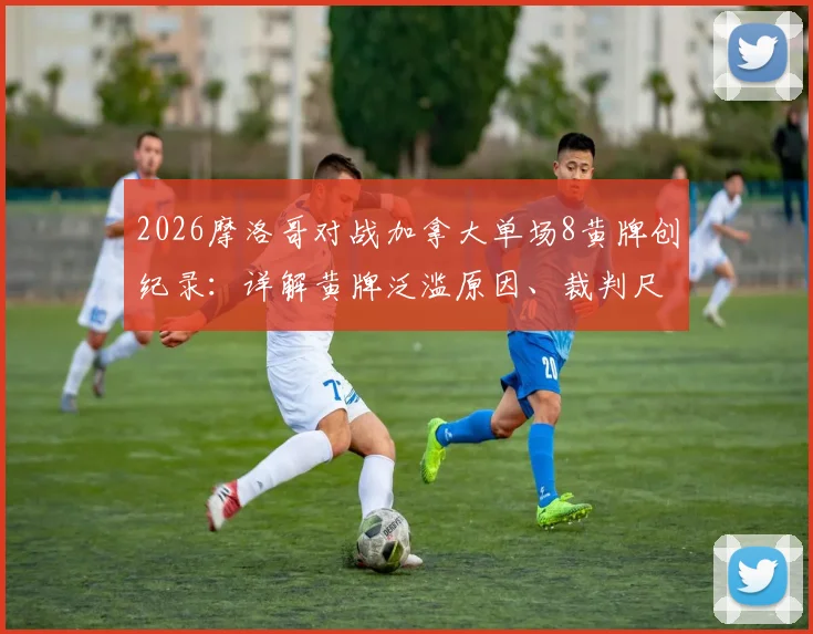 2026摩洛哥对战加拿大单场8黄牌创纪录:详解黄牌泛滥原因、裁判尺度及对出线形势影响