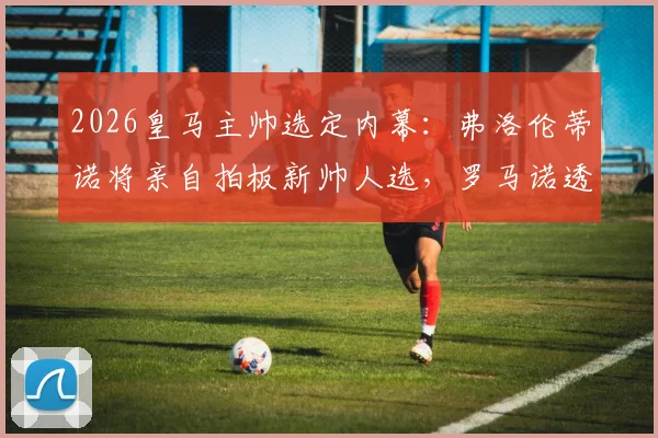 2026皇马主帅选定内幕：弗洛伦蒂诺将亲自拍板新帅人选，罗马诺透露关键细节