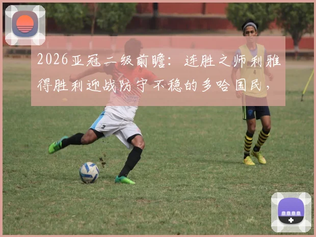 2026亚冠二级前瞻:连胜之师利雅得胜利迎战防守不稳的多哈国民,胜负关键点解析