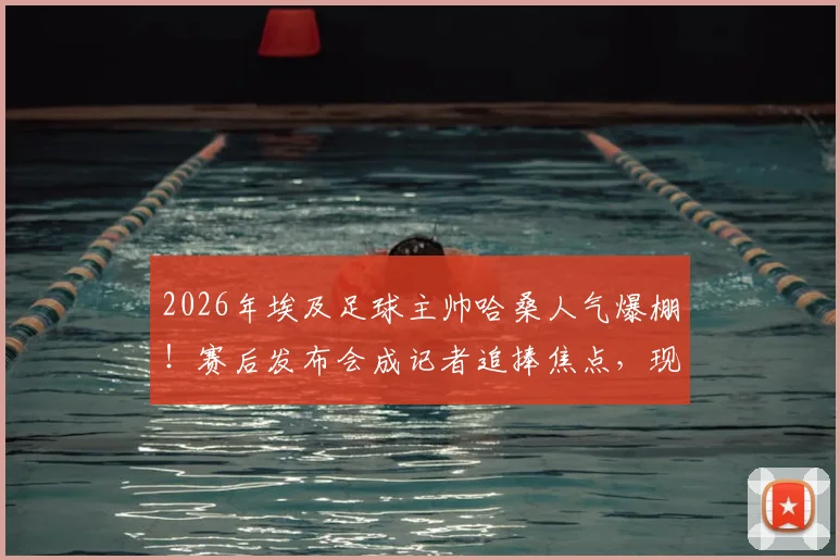 2026年埃及足球主帅哈桑人气爆棚！赛后发布会成记者追捧焦点，现场互动揭秘其高人气原因