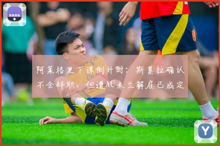 阿莱格里下课倒计时：斯基拉确认不会辞职，但遭AC米兰解雇已成定局，换帅动态实时解读