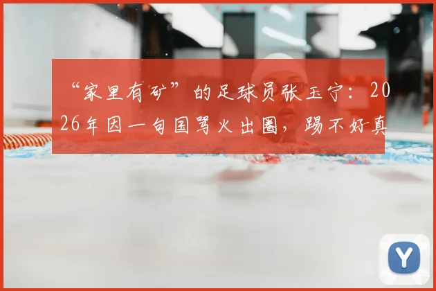 “家里有矿”的足球员张玉宁：2026年因一句国骂火出圈，踢不好真得回家继承亿万家产？
