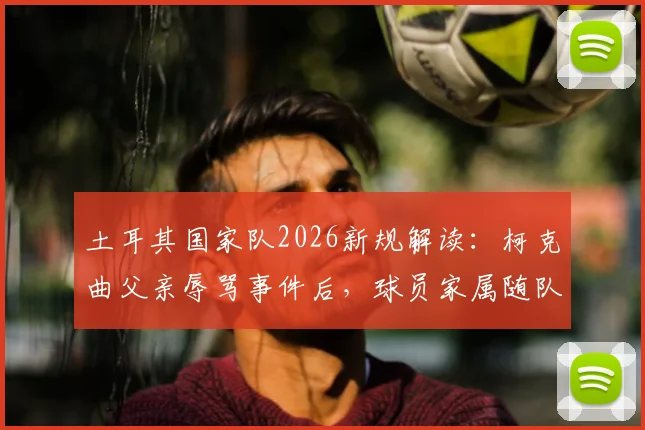 土耳其国家队2026新规解读:柯克曲父亲辱骂事件后,球员家属随队政策为何被叫停?附国际足坛家属管理案例