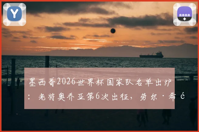 墨西哥2026世界杯国家队名单出炉:老将奥乔亚第6次出征,劳尔·希门尼斯入选引热议