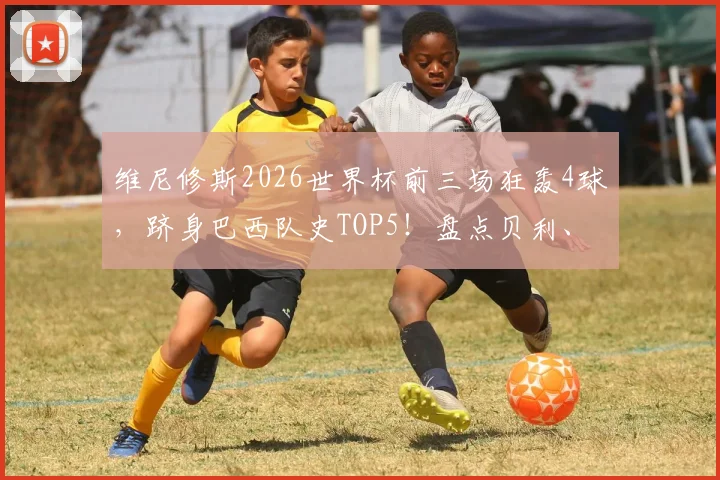 维尼修斯2026世界杯前三场狂轰4球，跻身巴西队史TOP5！盘点贝利、罗纳尔多等传奇同款神迹，附详细球员数据榜单分析