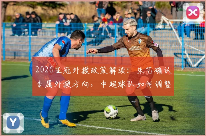 2026亚冠外援政策解读:朱艺确认专属外援方向,中超球队如何调整阵容备战?