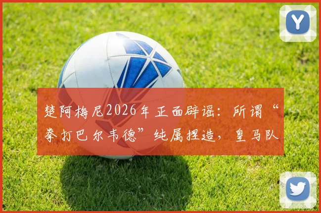 楚阿梅尼2026年正面辟谣:所谓“拳打巴尔韦德”纯属捏造,皇马队友关系究竟如何?