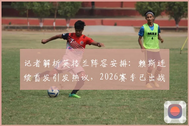 记者解析英格兰阵容安排:赖斯连续首发引发热议,2026赛季已出战69场成焦点