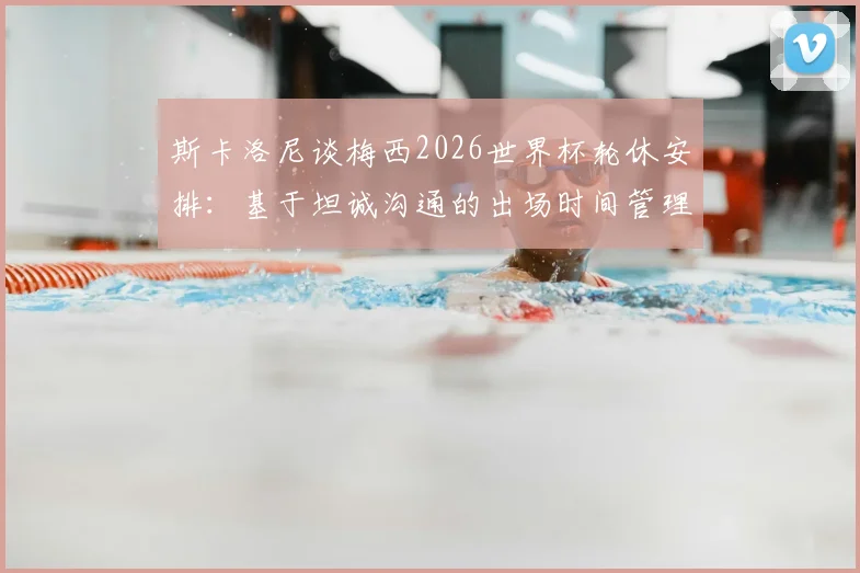 斯卡洛尼谈梅西2026世界杯轮休安排:基于坦诚沟通的出场时间管理原则解析