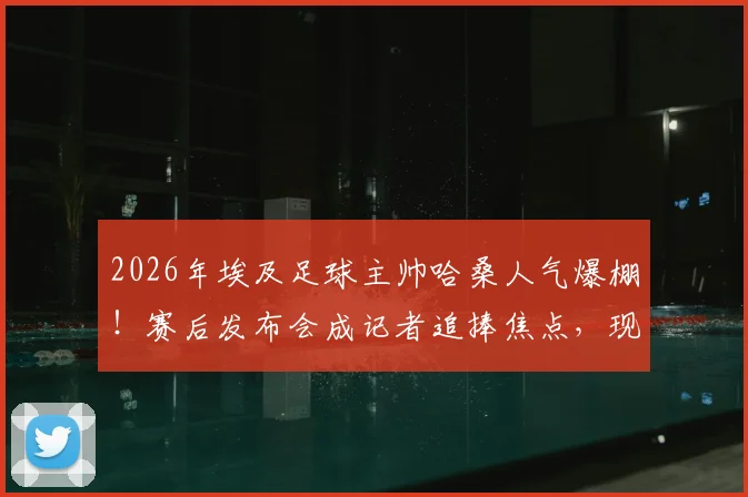 2026年埃及足球主帅哈桑人气爆棚!赛后发布会成记者追捧焦点,现场互动揭秘其高人气原因