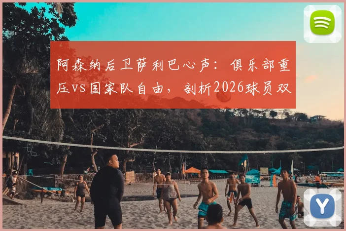 阿森纳后卫萨利巴心声:俱乐部重压vs国家队自由,剖析2026球员双重身份下的真实心态与职业影响